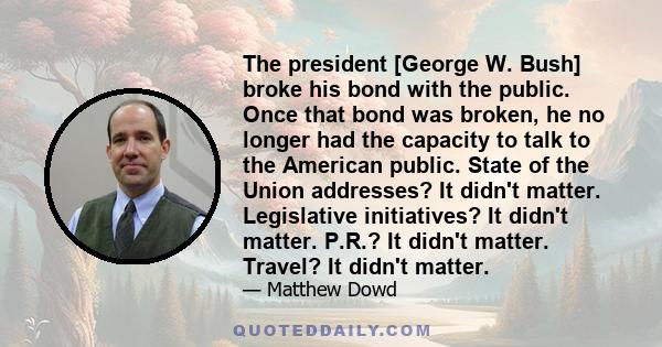 The president [George W. Bush] broke his bond with the public. Once that bond was broken, he no longer had the capacity to talk to the American public. State of the Union addresses? It didn't matter. Legislative