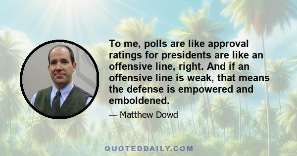 To me, polls are like approval ratings for presidents are like an offensive line, right. And if an offensive line is weak, that means the defense is empowered and emboldened.