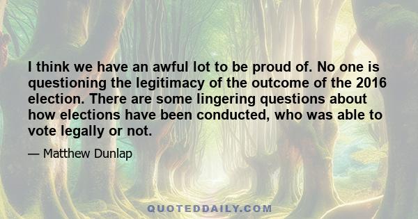 I think we have an awful lot to be proud of. No one is questioning the legitimacy of the outcome of the 2016 election. There are some lingering questions about how elections have been conducted, who was able to vote