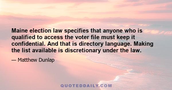 Maine election law specifies that anyone who is qualified to access the voter file must keep it confidential. And that is directory language. Making the list available is discretionary under the law.