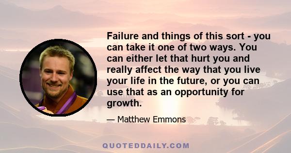 Failure and things of this sort - you can take it one of two ways. You can either let that hurt you and really affect the way that you live your life in the future, or you can use that as an opportunity for growth.