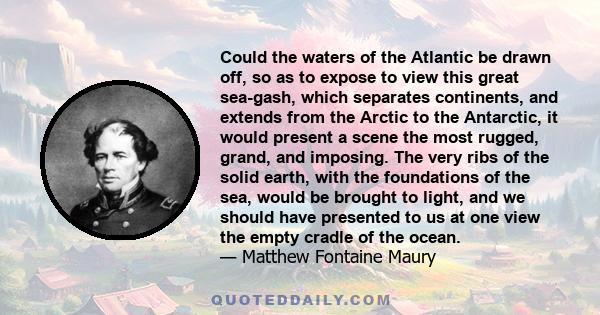 Could the waters of the Atlantic be drawn off, so as to expose to view this great sea-gash, which separates continents, and extends from the Arctic to the Antarctic, it would present a scene the most rugged, grand, and