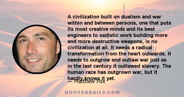 A civilization built on dualism and war within and between persons, one that puts its most creative minds and its best engineers to sadistic work building more and more destructive weapons, is no civilization at all. It 