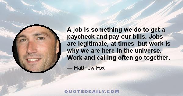 A job is something we do to get a paycheck and pay our bills. Jobs are legitimate, at times, but work is why we are here in the universe. Work and calling often go together.