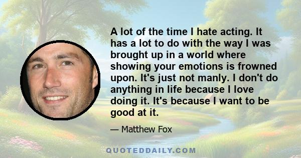 A lot of the time I hate acting. It has a lot to do with the way I was brought up in a world where showing your emotions is frowned upon. It's just not manly. I don't do anything in life because I love doing it. It's