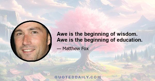 Awe is the beginning of wisdom. Awe is the beginning of education.