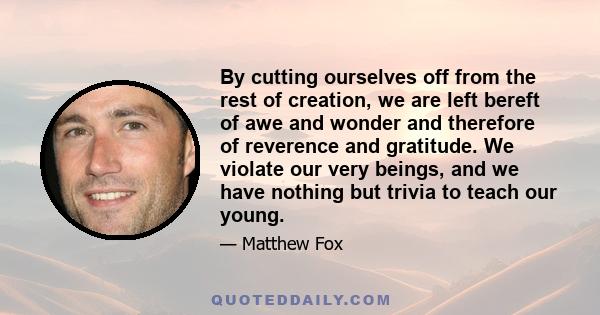 By cutting ourselves off from the rest of creation, we are left bereft of awe and wonder and therefore of reverence and gratitude. We violate our very beings, and we have nothing but trivia to teach our young.