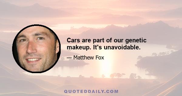 Cars are part of our genetic makeup. It's unavoidable.