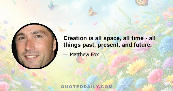 Creation is all space, all time - all things past, present, and future.