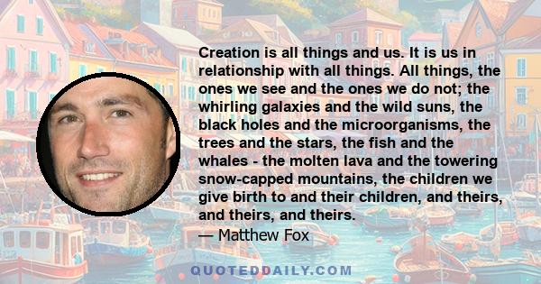 Creation is all things and us. It is us in relationship with all things. All things, the ones we see and the ones we do not; the whirling galaxies and the wild suns, the black holes and the microorganisms, the trees and 