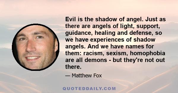 Evil is the shadow of angel. Just as there are angels of light, support, guidance, healing and defense, so we have experiences of shadow angels. And we have names for them: racism, sexism, homophobia are all demons -