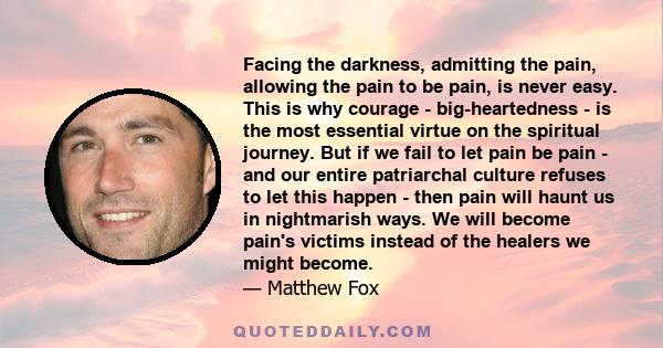 Facing the darkness, admitting the pain, allowing the pain to be pain, is never easy. This is why courage - big-heartedness - is the most essential virtue on the spiritual journey. But if we fail to let pain be pain -