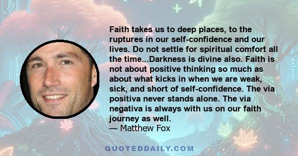 Faith takes us to deep places, to the ruptures in our self-confidence and our lives. Do not settle for spiritual comfort all the time...Darkness is divine also. Faith is not about positive thinking so much as about what 