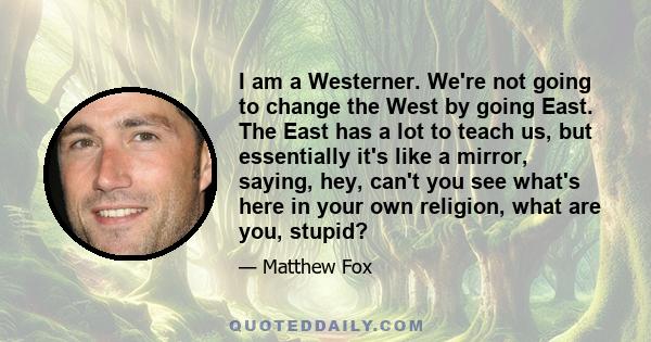 I am a Westerner. We're not going to change the West by going East. The East has a lot to teach us, but essentially it's like a mirror, saying, hey, can't you see what's here in your own religion, what are you, stupid?