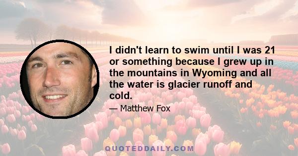 I didn't learn to swim until I was 21 or something because I grew up in the mountains in Wyoming and all the water is glacier runoff and cold.