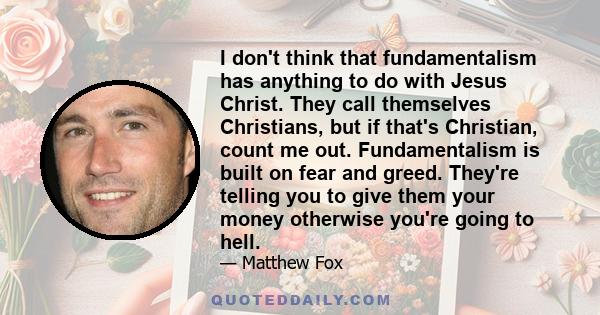 I don't think that fundamentalism has anything to do with Jesus Christ. They call themselves Christians, but if that's Christian, count me out. Fundamentalism is built on fear and greed. They're telling you to give them 