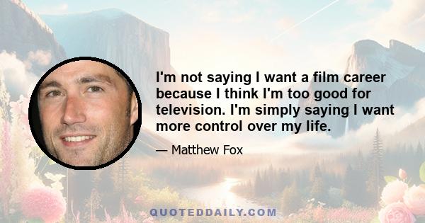 I'm not saying I want a film career because I think I'm too good for television. I'm simply saying I want more control over my life.