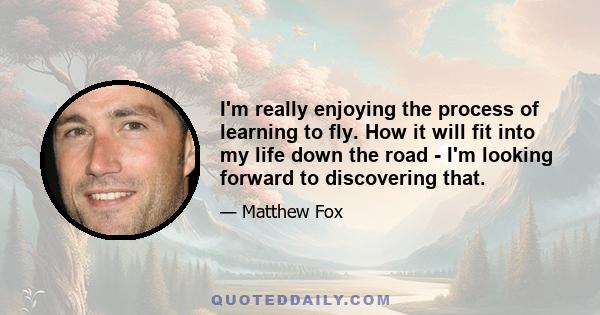 I'm really enjoying the process of learning to fly. How it will fit into my life down the road - I'm looking forward to discovering that.