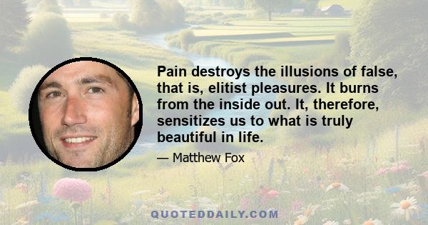 Pain destroys the illusions of false, that is, elitist pleasures. It burns from the inside out. It, therefore, sensitizes us to what is truly beautiful in life.