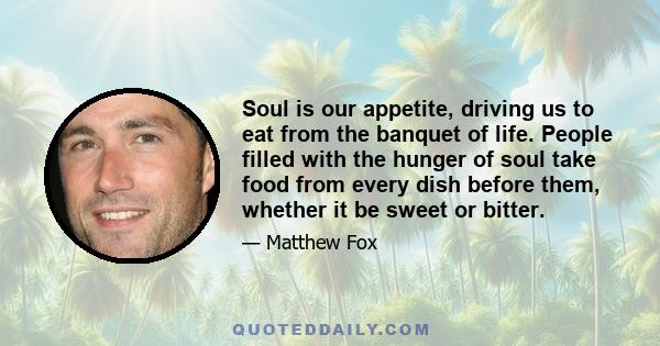 Soul is our appetite, driving us to eat from the banquet of life. People filled with the hunger of soul take food from every dish before them, whether it be sweet or bitter.