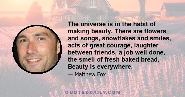 The universe is in the habit of making beauty. There are flowers and songs, snowflakes and smiles, acts of great courage, laughter between friends, a job well done, the smell of fresh baked bread. Beauty is everywhere.