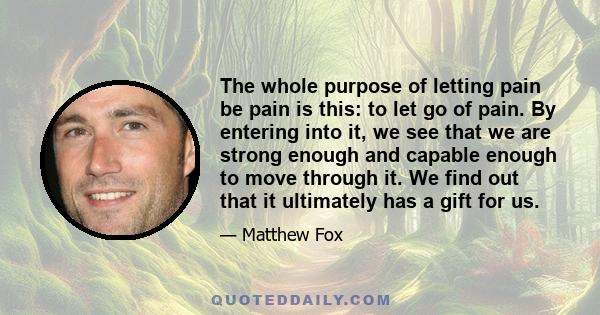 The whole purpose of letting pain be pain is this: to let go of pain. By entering into it, we see that we are strong enough and capable enough to move through it. We find out that it ultimately has a gift for us.