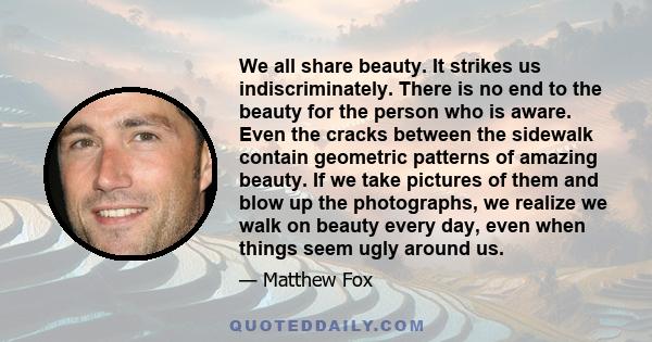 We all share beauty. It strikes us indiscriminately. There is no end to the beauty for the person who is aware. Even the cracks between the sidewalk contain geometric patterns of amazing beauty. If we take pictures of