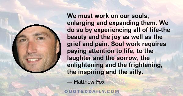 We must work on our souls, enlarging and expanding them. We do so by experiencing all of life-the beauty and the joy as well as the grief and pain. Soul work requires paying attention to life, to the laughter and the