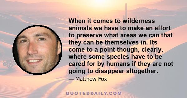 When it comes to wilderness animals we have to make an effort to preserve what areas we can that they can be themselves in. Its come to a point though, clearly, where some species have to be cared for by humans if they