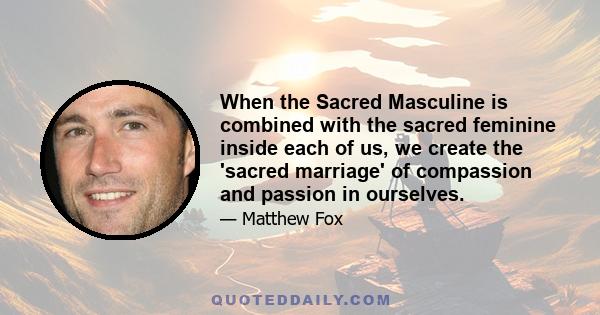 When the Sacred Masculine is combined with the sacred feminine inside each of us, we create the 'sacred marriage' of compassion and passion in ourselves.