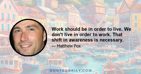 Work should be in order to live. We don't live in order to work. That shift in awareness is necessary.