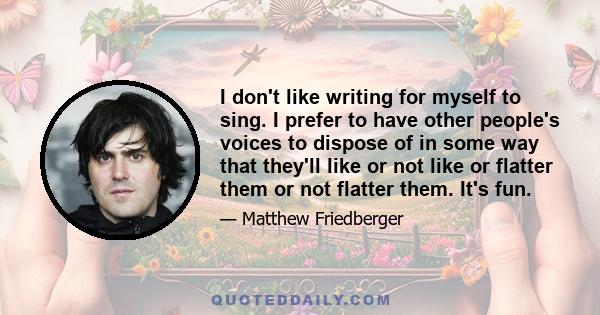 I don't like writing for myself to sing. I prefer to have other people's voices to dispose of in some way that they'll like or not like or flatter them or not flatter them. It's fun.