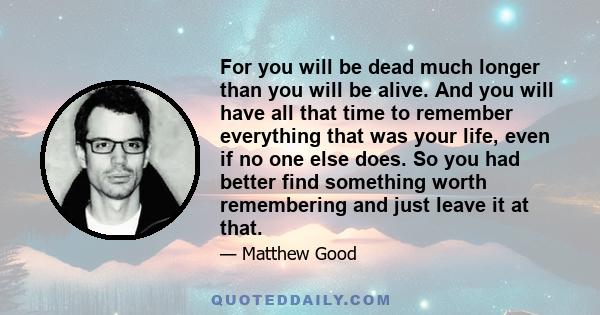 For you will be dead much longer than you will be alive. And you will have all that time to remember everything that was your life, even if no one else does. So you had better find something worth remembering and just