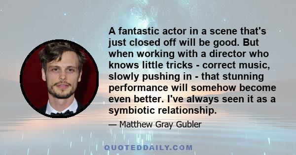 A fantastic actor in a scene that's just closed off will be good. But when working with a director who knows little tricks - correct music, slowly pushing in - that stunning performance will somehow become even better.