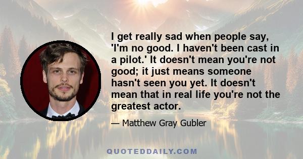 I get really sad when people say, 'I'm no good. I haven't been cast in a pilot.' It doesn't mean you're not good; it just means someone hasn't seen you yet. It doesn't mean that in real life you're not the greatest