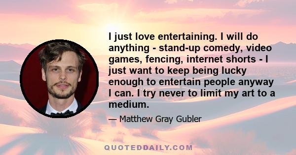 I just love entertaining. I will do anything - stand-up comedy, video games, fencing, internet shorts - I just want to keep being lucky enough to entertain people anyway I can. I try never to limit my art to a medium.