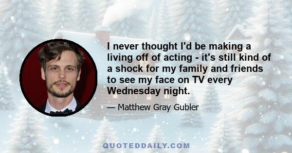 I never thought I'd be making a living off of acting - it's still kind of a shock for my family and friends to see my face on TV every Wednesday night.