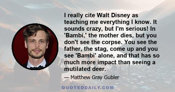 I really cite Walt Disney as teaching me everything I know. It sounds crazy, but I'm serious! In 'Bambi,' the mother dies, but you don't see the corpse. You see the father, the stag, come up and you see 'Bambi' alone,