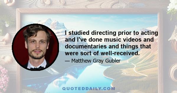 I studied directing prior to acting and I've done music videos and documentaries and things that were sort of well-received.