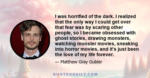 I was horrified of the dark. I realized that the only way I could get over that fear was by scaring other people, so I became obsessed with ghost stories, drawing monsters, watching monster movies, sneaking into horror