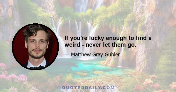 If you're lucky enough to find a weird - never let them go.