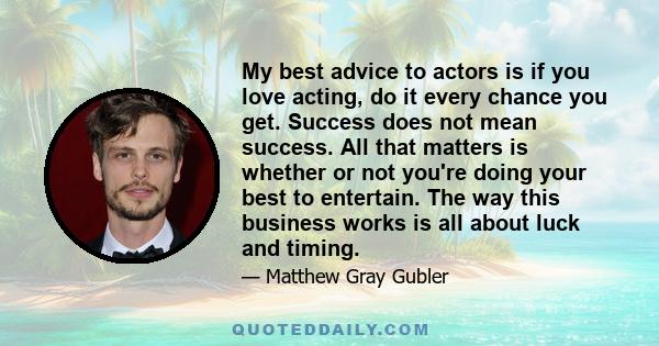 My best advice to actors is if you love acting, do it every chance you get. Success does not mean success. All that matters is whether or not you're doing your best to entertain. The way this business works is all about 