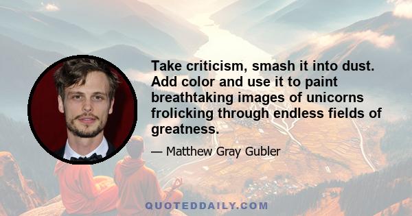 Take criticism, smash it into dust. Add color and use it to paint breathtaking images of unicorns frolicking through endless fields of greatness.