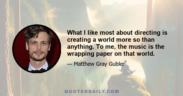 What I like most about directing is creating a world more so than anything. To me, the music is the wrapping paper on that world.