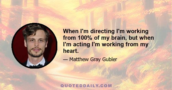 When I'm directing I'm working from 100% of my brain, but when I'm acting I'm working from my heart.