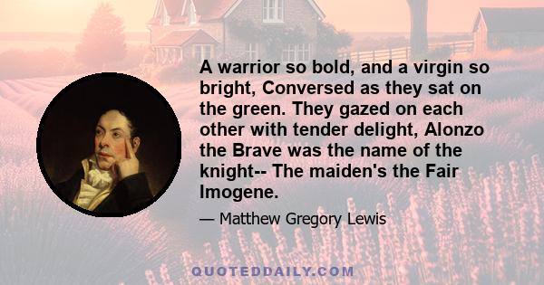 A warrior so bold, and a virgin so bright, Conversed as they sat on the green. They gazed on each other with tender delight, Alonzo the Brave was the name of the knight-- The maiden's the Fair Imogene.