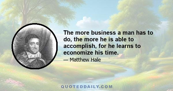 The more business a man has to do, the more he is able to accomplish, for he learns to economize his time.