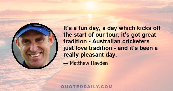 It's a fun day, a day which kicks off the start of our tour, it's got great tradition - Australian cricketers just love tradition - and it's been a really pleasant day.