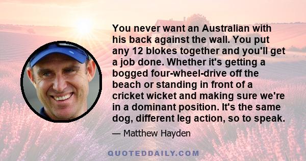 You never want an Australian with his back against the wall. You put any 12 blokes together and you'll get a job done. Whether it's getting a bogged four-wheel-drive off the beach or standing in front of a cricket