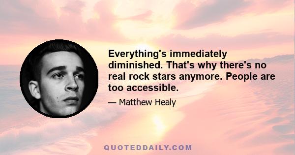 Everything's immediately diminished. That's why there's no real rock stars anymore. People are too accessible.